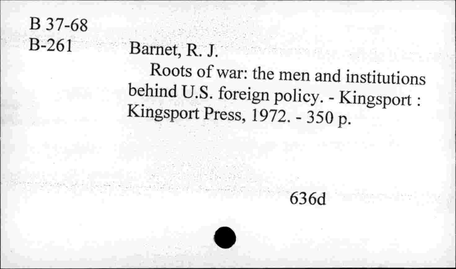 ﻿B 37-68
B-261
Barnet, R. J.
Roots of war: the men and institutions behind U.S. foreign policy. - Kingsport: Kingsport Press, 1972. - 350 p.
636d